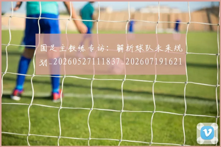 国足主教练专访:解析球队未来规划_20260527111837_20260719162154