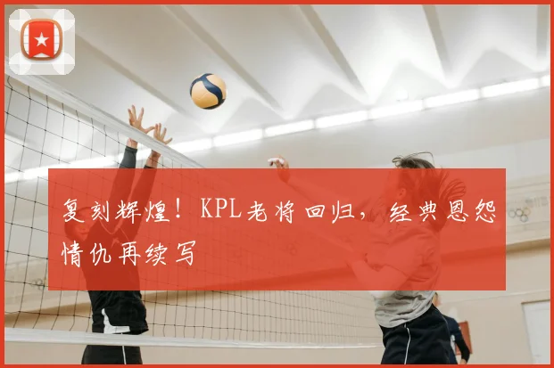 复刻辉煌!KPL老将回归,经典恩怨情仇再续写
