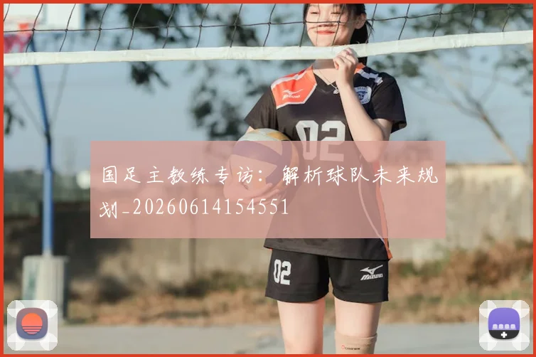 国足主教练专访:解析球队未来规划_20260614154551