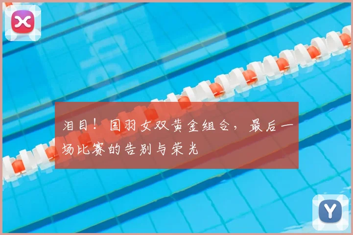 泪目！国羽女双黄金组合，最后一场比赛的告别与荣光
