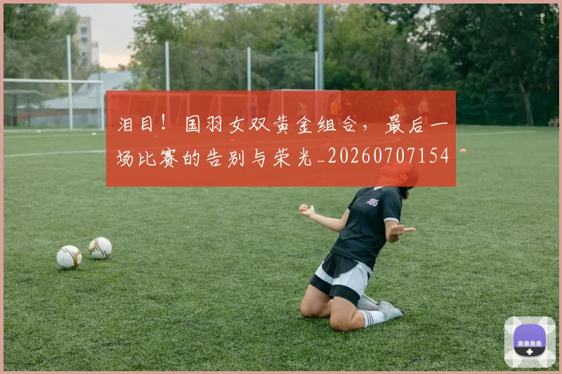 泪目！国羽女双黄金组合，最后一场比赛的告别与荣光_20260707154312_20260801173950