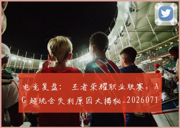 电竞复盘: 王者荣耀职业联赛,AG 超玩会失利原因大揭秘_20260710003402_20260802162156