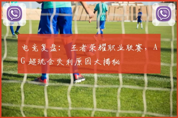电竞复盘: 王者荣耀职业联赛,AG 超玩会失利原因大揭秘