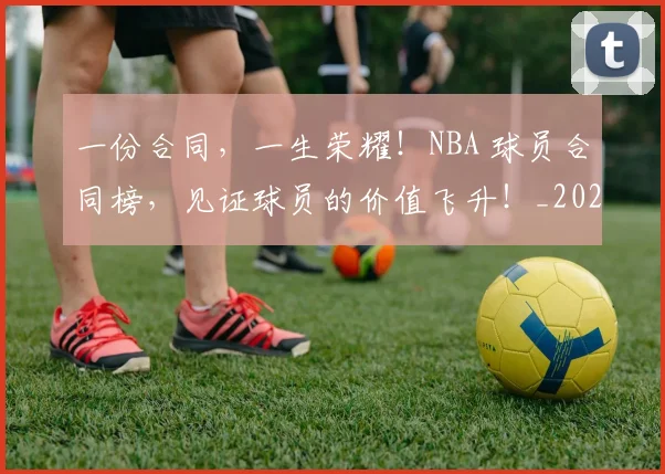 一份合同,一生荣耀!NBA 球员合同榜,见证球员的价值飞升!_20260702172921_20260715184018