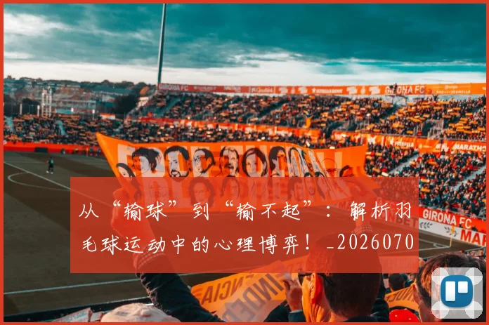 从“输球”到“输不起”：解析羽毛球运动中的心理博弈！_20260703211747