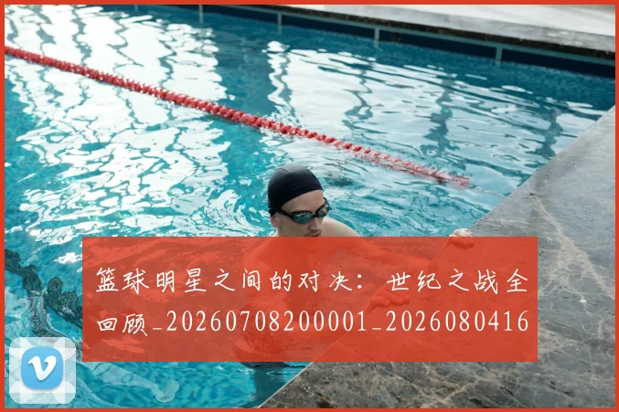 篮球明星之间的对决:世纪之战全回顾_20260708200001_20260804164137