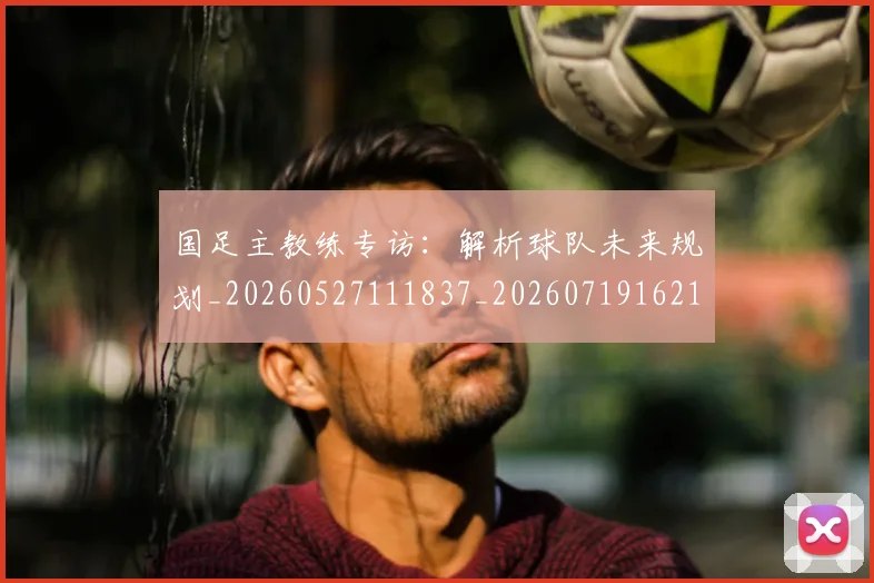 国足主教练专访:解析球队未来规划_20260527111837_20260719162154